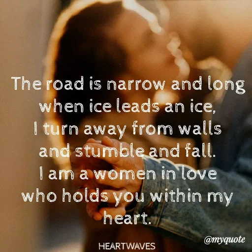 Quote by HEARTWAVES - The road is narrow and long
when ice leads an ice,
I turn away from walls
and stumble and fall.
I am a women in love
who holds you within my heart.

HEARTWAVES  - Made using Quotes Creator App, Post Maker App