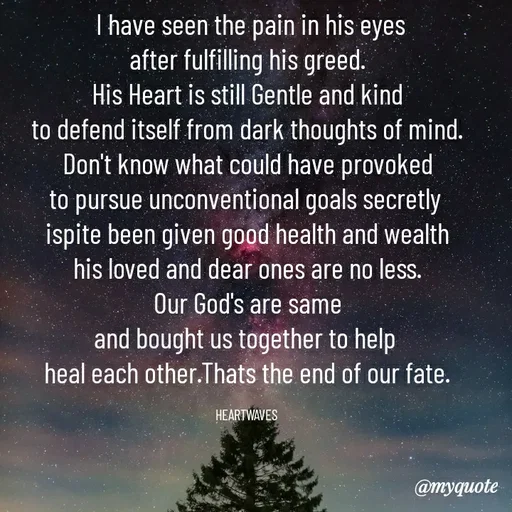 Quote by HEARTWAVES -  I have seen the pain in his eyes
after fulfilling his greed.
His Heart is still Gentle and kind
to defend itself from dark thoughts of mind.
Don't know what could have provoked
to pursue unconventional goals secretly 
ispite been given good health and wealth
his loved and dear ones are no less.
Our God's are same
and bought us together to help 
heal each other.Thats the end of our fate.

HEARTWAVES  - Made using Quotes Creator App, Post Maker App