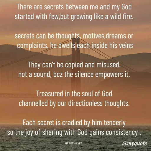 Quote by HEARTWAVES - There are secrets between me and my God
started with few,but growing like a wild fire.

secrets can be thoughts, motives,dreams or
 complaints. he dwells each inside his veins

They can't be copied and misused.
not a sound, bcz the silence empowers it.

Treasured in the soul of God
channelled by our directionless thoughts.

Each secret is cradled by him tenderly
so the joy of sharing with God gains consistency .

HEARTWAVES  - Made using Quotes Creator App, Post Maker App