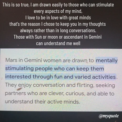Quote by HEARTWAVES - This is so true, I am drawn easily to those who can stimulate every aspects of my mind,
I love to be in love with great minds
that's the reason I chose to keep you in my thoughts 
always rather than in long conversations.
Those with Sun or moon or ascendant in Gemini 
can understand me well - Made using Quotes Creator App, Post Maker App