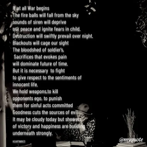 Quote by HEARTWAVES - If at all War begins 
The fire balls will fall from the sky
sounds of siren will deprive
our peace and ignite fears in child.
Destruction will swiftly prevail over night.
Blackouts will cage our sight
The bloodshed of soldier's,
 Sacrifices that evokes pain 
will dominate future of time.
But it is necessary  to fight
to give respect to the sentiments of
innocent life.
We hold weapons,to kill
opponents ego, to punish 
them for sinful acts committed 
Goodness cuts the sources of evil.
It may be cloudy today but showers
of victory and happiness are building
underneath strongly.

HEARTWAVES  - Made using Quotes Creator App, Post Maker App