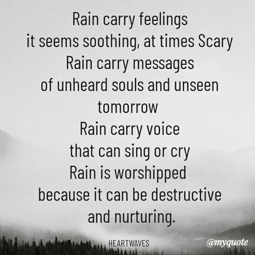 Quote by HEARTWAVES - Rain carry feelings
it seems soothing, at times Scary
Rain carry messages
of unheard souls and unseen tomorrow 
Rain carry voice
that can sing or cry
Rain is worshipped 
because it can be destructive
 and nurturing.

HEARTWAVES  - Made using Quotes Creator App, Post Maker App