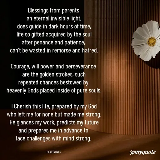 Quote by HEARTWAVES - Blessings from parents 
an eternal invisible light,
does guide in dark hours of time,
life so gifted acquired by the soul
after penance and patience, 
can't be wasted in remorse and hatred.

Courage, will power and perseverance 
are the golden strokes, such
repeated chances bestowed by 
heavenly Gods placed inside of pure souls.

I Cherish this life, prepared by my God
who left me for none but made me strong.
He glances my work, predicts my future
and prepares me in advance to 
face challenges with mind strong. 


HEARTWAVES  - Made using Quotes Creator App, Post Maker App