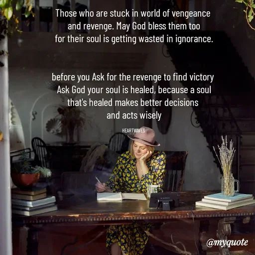 Quote by HEARTWAVES - Those who are stuck in world of vengeance 
and revenge. May God bless them too
for their soul is getting wasted in ignorance.


before you Ask for the revenge to find victory 
Ask God your soul is healed, because a soul
that's healed makes better decisions 
and acts wisely

HEARTWAVES  - Made using Quotes Creator App, Post Maker App