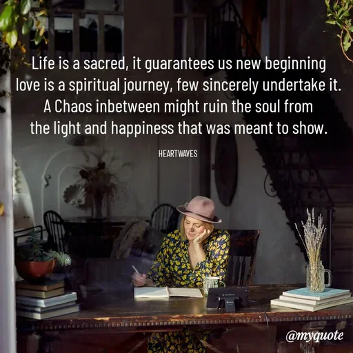 Quote by HEARTWAVES - Life is a sacred, it guarantees us new beginning
love is a spiritual journey, few sincerely undertake it.
A Chaos inbetween might ruin the soul from
the light and happiness that was meant to show.

HEARTWAVES  - Made using Quotes Creator App, Post Maker App