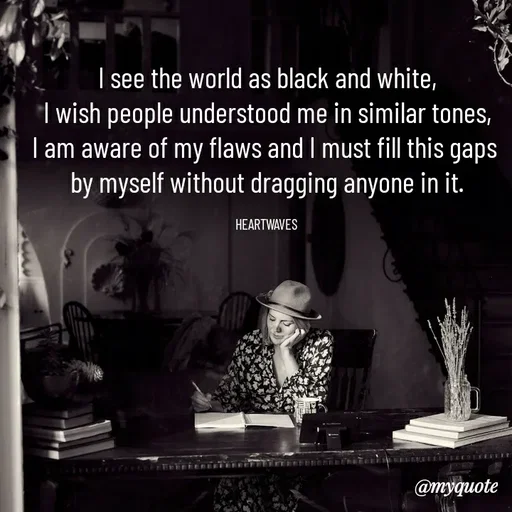 Quote by HEARTWAVES - I see the world as black and white,
I wish people understood me in similar tones,
I am aware of my flaws and I must fill this gaps 
by myself without dragging anyone in it.

HEARTWAVES  - Made using Quotes Creator App, Post Maker App