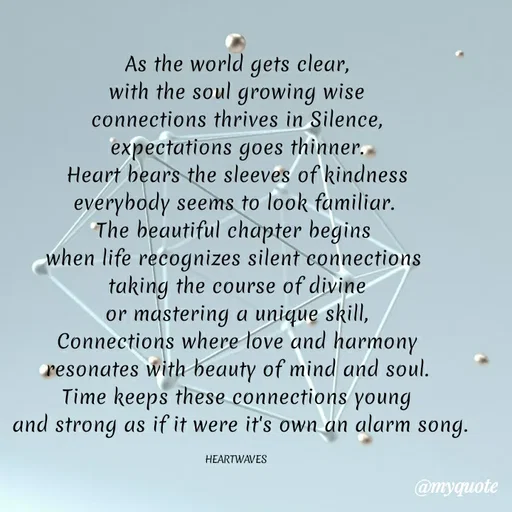 Quote by HEARTWAVES - As the world gets clear,
with the soul growing wise
connections thrives in Silence,
expectations goes thinner.
Heart bears the sleeves of kindness
everybody seems to look familiar. 
The beautiful chapter begins 
when life recognizes silent connections 
taking the course of divine
or mastering a unique skill,
Connections where love and harmony
resonates with beauty of mind and soul.
Time keeps these connections young
 and strong as if it were it's own an alarm song.

HEARTWAVES  - Made using Quotes Creator App, Post Maker App