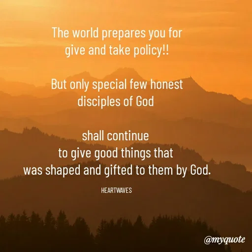 Quote by HEARTWAVES - The world prepares you for
give and take policy!!

But only special few honest
disciples of God 

shall continue 
to give good things that 
was shaped and gifted to them by God.

HEARTWAVES  - Made using Quotes Creator App, Post Maker App