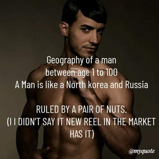 Quote by HEARTWAVES - Geography of a man
between age 1 to 100
A Man is like a North korea and Russia

RULED BY A PAIR OF NUTS.
(I I DIDN'T SAY IT NEW REEL IN THE MARKET
HAS IT)



HEARTWAVES  - Made using Quotes Creator App, Post Maker App