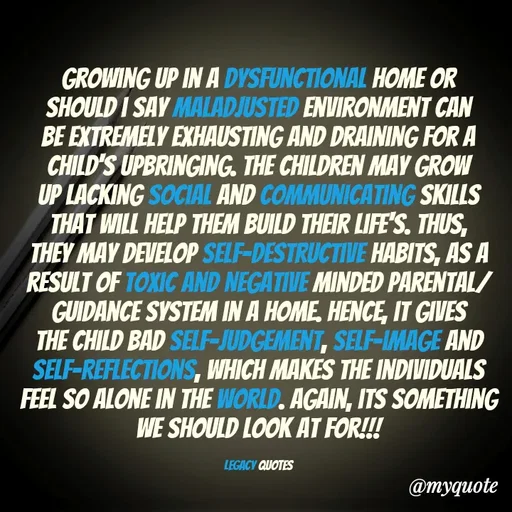 Quote by Legacy Quotes - Growing up in a Dysfunctional home or should i say maladjusted environment can be Extremely Exhausting and draining for a child's upbringing. The Children may grow up lacking social and communicating skills that will help Them build their life's. Thus, They may develop self-destructive habits, As a result of Toxic and Negative minded parental/guidance system in a home. Hence, it gives the child bad self-judgement, Self-image and self-reflections, which makes the individuals feel so alone in the world. Again, its something we should look at for!!!

Legacy quotes - Made using Quotes Creator App, Post Maker App