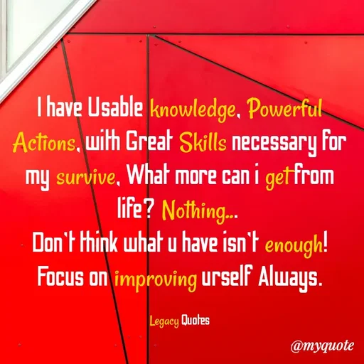 Quote by Legacy Quotes - I have Usable knowledge, Powerful Actions, with Great Skills necessary for my survive, What more can i get from life? Nothing... 
Don't think what u have isn't enough! Focus on improving urself Always.

Legacy Quotes - Made using Quotes Creator App, Post Maker App