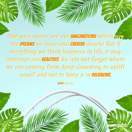 Quote by Legacy Quotes - Our save space are our imaginations which are the Dreams we have and Cherish dearly! But if everything we think happens in life, it may interrupt our Realities! So lets not forget where we are coming from. keep dreaming to uplift urself and not to keep u in delusions.

Legacy Quotes - Made using Quotes Creator App, Post Maker App