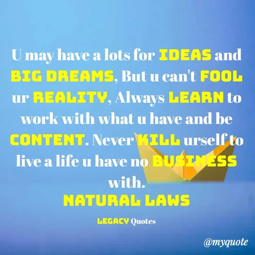 Quote by Legacy Quotes - U may have a lots for ideas and Big dreams, But u can't fool ur Reality, Always Learn to work with what u have and be content. Never kill urself to live a life u have no business with.
Natural Laws

Legacy Quotes - Made using Quotes Creator App, Post Maker App