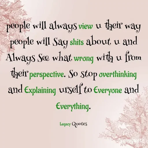 Quote by Legacy Quotes - people will always view u their way
people will Say shits about u and
Always See what wrong with u from their perspective. So stop overthinking and Explaining urself to Everyone and Everything.

Legacy Quotes - Made using Quotes Creator App, Post Maker App