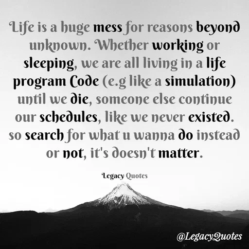 Quote by Legacy Quotes - Life is a huge mess for reasons beyond unknown. Whether working or sleeping, we are all living in a life program Code (e.g like a simulation) until we die, someone else continue our schedules, like we never existed. so search for what u wanna do instead or not, it's doesn't matter.

Legacy Quotes - Made using Quotes Creator App, Post Maker App