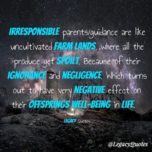 Quote by Legacy Quotes - Irresponsible parents/guidance are like uncultivated farm lands, where all the produce get spoilt, Because of their ignorance and negligence, Which turns out to have very negative effect on their offsprings well-being in life.  

Legacy Quotes - Made using Quotes Creator App, Post Maker App