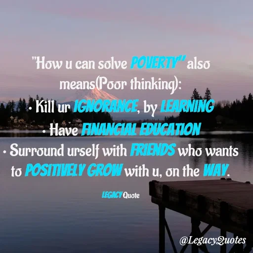 Quote by Legacy Quotes - "How u can solve poverty" also means(Poor thinking):
• Kill ur ignorance, by Learning
• Have financial education
• Surround urself with friends who wants to positively grow with u, on the way.

Legacy Quote - Made using Quotes Creator App, Post Maker App