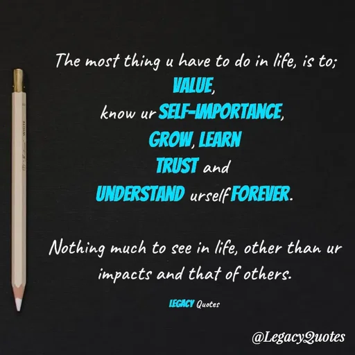 Quote by Legacy Quotes - The most thing u have to do in life, is to;
 value, 
know ur self-importance, 
Grow, Learn
trust and 
understand urself forever.

Nothing much to see in life, other than ur impacts and that of others.

Legacy Quotes - Made using Quotes Creator App, Post Maker App