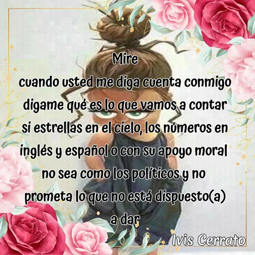 Quote by Ivis Cerrato - Mire
cuando usted me diga cuenta conmigo
digame qué es lo que vamos a contar
si estrellas en el cielo, los números en inglés y español o con su apoyo moral 
no sea como los políticos y no 
prometa lo que no está dispuesto(a)
a dar - Made using Quotes Creator App, Post Maker App