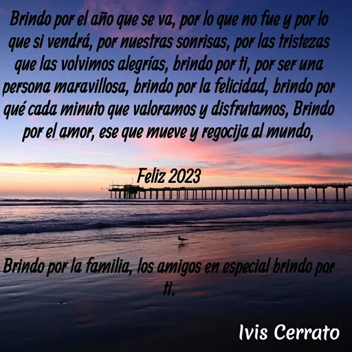 Quote by Ivis Cerrato - Brindo por el año que se va, por lo que no fue y por lo que si vendrá, por nuestras sonrisas, por las tristezas que las volvimos alegrías, brindo por ti, por ser una persona maravillosa, brindo por la felicidad, brindo por qué cada minuto que valoramos y disfrutamos, Brindo por el amor, ese que mueve y regocija al mundo,

Feliz 2023



Brindo por la familia, los amigos en especial brindo por ti. - Made using Quotes Creator App, Post Maker App