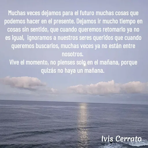 Quote by Ivis Cerrato - 

Muchas veces dejamos para el futuro muchas cosas que podemos hacer en el presente. Dejamos ir mucho tiempo en cosas sin sentido, que cuando queremos retomarlo ya no es igual,  ignoramos a nuestros seres queridos que cuando queremos buscarlos, muchas veces ya no están entre nosotros. 
Vive el momento, no pienses solo en el mañana, porque quizás no haya un mañana.  - Made using Quotes Creator App, Post Maker App