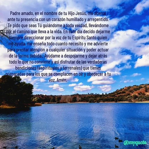 Quote by Ivis Cerrato - Padre amado, en el nombre de tu Hijo Jesús, me acerco ante tu presencia con un corazón humillado y arrepentido. Te pido que seas Tú guiándome a toda verdad, llevándome por el camino que lleva a la vida. En este día decido dejarme siempre direccionar por la voz de tu Espíritu Santo quien me ayuda, me enseña todo cuanto necesito y me advierte para prestar atención a cualquier situación y poder actuar de la forma debida.; Ayúdame a despojarme y dejar atrás todo lo que no conviene y así disfrutar de las verdaderas bendiciones (espirituales y terrenales) que tienes preparadas para los que se complacen en oír y obedecer a tu voz. Amén. - Made using Quotes Creator App, Post Maker App