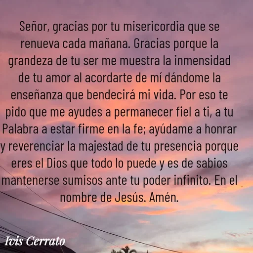 Quote by Ivis Cerrato - Señor, gracias por tu misericordia que se renueva cada mañana. Gracias porque la grandeza de tu ser me muestra la inmensidad de tu amor al acordarte de mí dándome la enseñanza que bendecirá mi vida. Por eso te pido que me ayudes a permanecer fiel a ti, a tu Palabra a estar firme en la fe; ayúdame a honrar y reverenciar la majestad de tu presencia porque eres el Dios que todo lo puede y es de sabios mantenerse sumisos ante tu poder infinito. En el nombre de Jesús. Amén. - Made using Quotes Creator App, Post Maker App