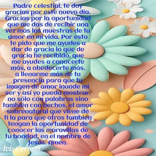 Quote by Ivis Cerrato - Padre celestial, te doy gracias por este nuevo día. Gracias por la oportunidad que me das de recibir una vez más las muestras de tu amor en mi vida. Por esto te pido que me ayudes a dar de gracia lo que de gracia he recibido, que me ayudes a conocerte más, a obedecerte más, a llenarme más de tu presencia para que tu imagen de amor inunde mi ser y así yo pueda mostrar, no sólo con palabras sino también con hechos, el amor sobrenatural que viene de ti la para que otros también tengan la oportunidad de conocer las maravillas de tu bondad, en el nombre de Jesús. Amén.
 - Made using Quotes Creator App, Post Maker App
