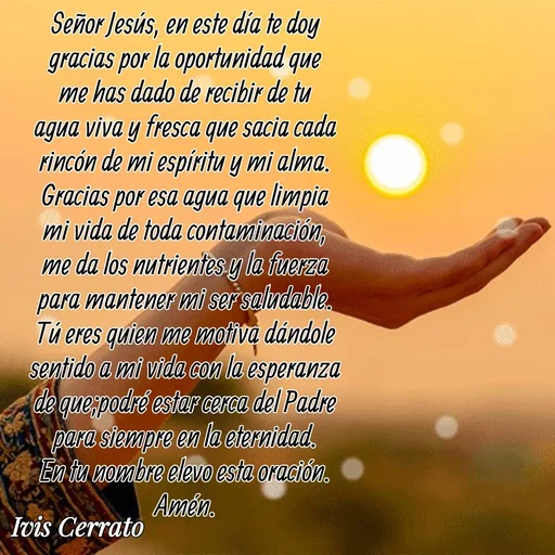 Quote by Ivis Cerrato - Señor Jesús, en este día te doy gracias por la oportunidad que me has dado de recibir de tu agua viva y fresca que sacia cada rincón de mi espíritu y mi alma. Gracias por esa agua que limpia mi vida de toda contaminación, me da los nutrientes y la fuerza para mantener mi ser saludable. Tú eres quien me motiva dándole sentido a mi vida con la esperanza de que;podré estar cerca del Padre para siempre en la eternidad. En tu nombre elevo esta oración. Amén.

 - Made using Quotes Creator App, Post Maker App