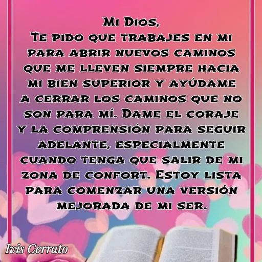 Quote by Ivis Cerrato - Mi Dios,
Te pido que trabajes en mi para abrir nuevos caminos que me lleven siempre hacia mi bien superior y ayúdame a cerrar los caminos que no son para mí. Dame el coraje y la comprensión para seguir adelante, especialmente cuando tenga que salir de mi zona de confort. Estoy lista para comenzar una versión mejorada de mi ser. - Made using Quotes Creator App, Post Maker App