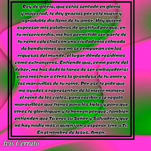 Quote by Ivis Cerrato - Rey de gloria, que estás sentado en gloria y majestad, te doy gracias por este nuevo y agradable día lleno de tu amor. Hoy quiero expresar mis palabras de gratitud porque, en tu misericordia, me has permitido ser parte de tu reino celestial con una ciudadanía colmada de bendiciones que no se comparan con las riquezas del mundo, el lugar dónde residimos como extranjeros. Entiendo que, como parte del deber, me has dado la tarea de ser embajador(a) para mostrar a otros la grandeza de tu amor y las maravillas de tu reino. Por eso te pido que me ayudes a representar de la mejor manera el reino de los cielos, para recibir ese regalo maravilloso que tienes para los fieles y para que otros te glorifiquen y te honren porque; también entienden que Tú eres su Señor y Salvador y que no hay nadie más a quien van a esperar sino a Ti. En el nombre de Jesús. Amén. - Made using Quotes Creator App, Post Maker App
