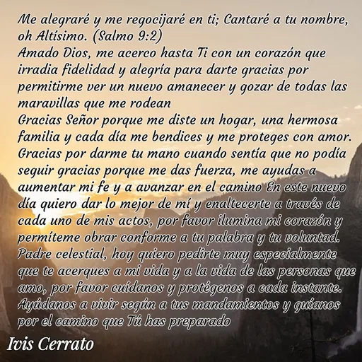 Quote by Ivis Cerrato - Me alegraré y me regocijaré en ti; Cantaré a tu nombre, oh Altísimo. (Salmo 9:2)
Amado Dios, me acerco hasta Ti con un corazón que irradia fidelidad y alegría para darte gracias por permitirme ver un nuevo amanecer y gozar de todas las maravillas que me rodean
Gracias Señor porque me diste un hogar, una hermosa familia y cada día me bendices y me proteges con amor.
Gracias por darme tu mano cuando sentía que no podía seguir gracias porque me das fuerza, me ayudas a aumentar mi fe y a avanzar en el camino En este nuevo día quiero dar lo mejor de mí y enaltecerte a través de cada uno de mis actos, por favor ilumina mi corazón y permíteme obrar conforme a tu palabra y tu voluntad.
Padre celestial, hoy quiero pedirte muy especialmente que te acerques a mi vida y a la vida de las personas que amo, por favor cuídanos y protégenos a cada instante. Ayúdanos a vivir según a tus mandamientos y guíanos por el camino que Tú has preparado 

 - Made using Quotes Creator App, Post Maker App