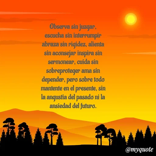 Quote by Ivis Cerrato - Observa sin juzgar, escucha sin interrumpir abraza sin rigidez, alienta sin aconsejar inspira sin sermonear, cuida sin sobreproteger ama sin depender, pero sobre todo mantente en el presente, sin la angustia del pasado ni la ansiedad del futuro. - Made using Quotes Creator App, Post Maker App