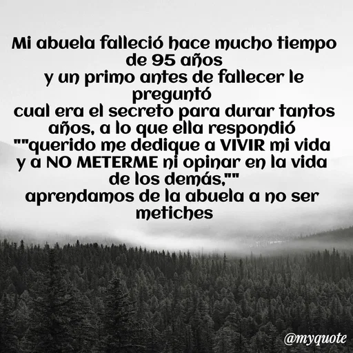 Quote by Ivis Cerrato - Mi abuela falleció hace mucho tiempo de 95 años
y un primo antes de fallecer le preguntó 
cual era el secreto para durar tantos años, a lo que ella respondió 
""querido me dedique a VIVIR mi vida 
y a NO METERME ni opinar en la vida 
de los demás,""
aprendamos de la abuela a no ser 
metiches - Made using Quotes Creator App, Post Maker App