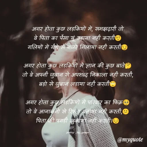 Quote by ganga Chauhan - अगर होता कुछ लड़कियों में, समझदारी तो
वे पिता का पैसा यूं उड़ाया नही करती🤨
गलियों में गैरो से नजरे मिलाया नही करती😏

अगर होता कुछ लड़कियों में ज्ञान की कुछ बाते🤔
तो वे अपनी जुबान से अपशब्द निकाला नही करती,
बड़ो से जुबान लड़ाया नही करती🙄

अगर होता कुछ लड़कियों में परिवार का फिक्र🥺
तो वे आनाजनो से रिश्ता बनाया नही करती,😕
पिता की पगड़ी झुकाया नही करती।😔

poetry _by_ganga - Made using Quotes Creator App, Post Maker App