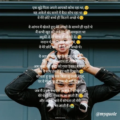 Quote by poetry by ganga - एक बूढ़े पिता अपने आपको कोश रहा था,🥺
वह अकेले बंद कमरे में बैठा सोच रहा था 🤔
वे मेरे छोटे बच्चे ही कितने अच्छे थे☺️

वे आंगन में खेलते हुए मेरे आंखो के सामने ही रहते थे
मैं कभी खुद को अकेला नहीं समझता था
क्युकी वे मेरे साथ ही खेलते थे।😘
नादान थे पर दिल के सच्चे थे,😌
वे मेरे छोटे बच्चे ही कितने अच्छे थे।

वे अठन्नी चॉकलेट के लिए लड़ते थे,
फिर भी साथ साथ ही रहते थे।
अब पता नही कहा को गया उनका बचपना,
अब वे साथ हंसते हुए नही दिखते।🥺
सोचता हु कुछ वक्त बिता लु उनके साथ,
पर वे मेरे पास दो पल भी नही टिकते।

जब मैं उनके बचपना के बारे में सोचता तो,
मेरे चेहरे पर मुस्कान आ जाती हैं।😌
और अब के बारे में सोचता तो मेरी ,
आंखे भर आती हैं।😭



poetry by ganga  - Made using Quotes Creator App, Post Maker App