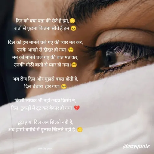 Quote by poetry by ganga - दिन को क्या पता की रोते हैं हम,😔
रातों से पूछना कितना सोते हैं हम 😣

दिल को हम मानते चले गए की प्यार मत कर,
उनके आंखो से दीदार हो गया।😌
मन को मानते चले गए की बात मत कर,
उनकी मीठी बातो से प्यार हो गया।☺️

अब रोज दिल और मुझसे बहस होती है,
दिल बेचारा  हार गया।🥺

किसी लायक भी नहीं छोड़ा किसी ने,
दिल  टुकड़ों में टूट कर बेकार हो गया।💔

टूटा हुआ दिल अब सिलते नही है,
अब हमारे बगीचे में गुलाब खिलते नही है।😔



poetry_by_ganga - Made using Quotes Creator App, Post Maker App