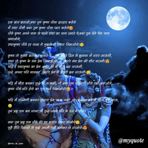Quote by poetry by ganga - एक बात बताओ,क्या तुम कृष्ण जैसा इजहार करोगे
मैं राधा जैसी क्या तुम कृष्ण जैसा प्यार करोगे🥰
जैसे कृष्ण अपने नाम से पहले राधा का नाम लगते थे,क्या तुम वैसे मेरा नाम लगाओगे,
राधाकृष्ण जैसे हर जन्म में मुझसे ही रिश्ता निभाओगे।😌

कृष्ण तो मुरली बजाकर बुलाते थे , तुम सच्चे दिल से बुलाना मैं जरूर आऊंगी,
राधा तो कृष्ण के संग प्रेम सिखाई थी ,मैं तुम्हारे संग प्रेम की गीत गाउगी।😍
यदि है राधाकृष्ण का प्रेम अधूरा तो मैं मीरा बन जाऊंगी,
तुम्हे अपना पति मानकर ,तुम्हारे प्रेम में बावरी बन जाऊंगी।😌

यदि मैं मीरा बनकर तुम्हे पा न सकी, तो क्या तुम रुक्मिणी जैसे पत्नी बनाओगे,
कृष्ण जैसे पति होने का पूरा फर्ज निभाओगे।🥰

यदि मैं रुक्मिणी बनकर तुम्हारा प्रेम पा न सकी ,तो  ईसावर करे मैं सीता बन जाऊ,😌
तुम प्रभु राम बन जाना ,मैं तुम्हे अपने पति के रूप में पाऊं।

क्या तुम प्रभु राम जैसे मेरे घर बारात लेकर आओगे😌,
पूरी रीति रिवाजों से मुझे अपनी पत्नी बनाकर ले जाओगे।😍



@poetry _by_ ganga  - Made using Quotes Creator App, Post Maker App