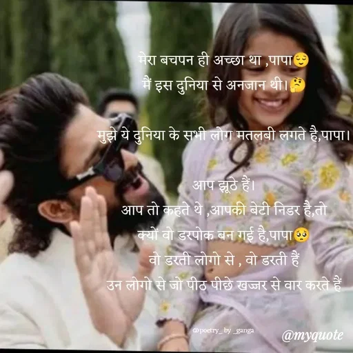 Quote by poetry by ganga - मेरा बचपन ही अच्छा था ,पापा😌
मैं इस दुनिया से अनजान थी।🤔

मुझे ये दुनिया के सभी लोग मतलबी लगते है,पापा।

आप झूठे हैं।
आप तो कहते थे ,आपकी बेटी निडर है,तो
क्यों वो डरपोक बन गई है,पापा🥺
वो डरती लोगो से , वो डरती हैं
उन लोगो से जो पीठ पीछे खज्जर से वार करते हैं


@poetry_ by _ganga  - Made using Quotes Creator App, Post Maker App