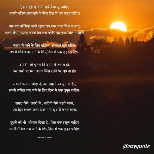 Quote by poetry by ganga - दौड़ती हुई खुनो में, सूर्य जैसा लूं चाहिए,
अपनी मंजिल तक जाने के लिए दिल में एक जुनून चहिए।

बार बार कोशिश करते रहना जब तक लक्ष्य मिल न जाए,
माली जैसा मेहनत करना,जब तक बगीचे का फूल खिल न जाए।

लक्ष्य को पाने के लिए खौलता उबलता खून चहिए,
अपनी मंजिल को पाने के लिए दिल में एक जुनून चाहिए।

उस रंग को चुनना जिस रंग में रूप ना हो,
उस रास्ते पर मत चलना जिस रास्ते पर धूप ना हो।

सबको पसीना छोड़ा दे, उस महीनो का जून चाहिए,
अपनी मंजिल तक जाने के लिए दिल में एक जुनून चाहिए।

समुंद्र जैसे  लहरों में , नादियो जैसे बहते रहना,
एक दिन सफल जरूर होऊगा ये खुद से कहते रहना,

दूसरो को भी  औकात दिखा दे , ऐसा एक उसूल चाहिए
अपनी मंजिल तक जाने के लिए दिल में एक जुनून चाहिए।

@poetry_by_ganga - Made using Quotes Creator App, Post Maker App