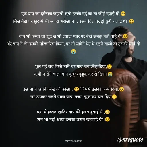 Quote by poetry by ganga - एक बाप का दर्दनाक कहानी सुनो उसके दर्द का ना कोई दवाई थी,🥺
जिस बेटी पर खुद से भी ज्यादा भरोसा था , उसने दिल पर ही छुरी चलाई थी।😫

बाप भी करता था खुद से भी ज्यादा प्यार पर बेटी समझ नही पाई थी,😣
अरे बाप ने तो उसकी परिवारिस किया, पर नौ महीने पेट में रखने वाली तो उसकी माई थी😭

भूल गई सब रिश्ते नाते घर गांव सब छोड़ दिया,😔
कभी न रोने वाला बाप कुहुक कुहूक कर रो दिया।😭

उस मां ने अपने कोख को कोसा , 😫 जिससे उसको जन्म दिया,🥺
सर उठाकर चलने वाला बाप ,नजर  झुकाकर चल दिया😔

एक मोहब्बत खातिर बाप की इजत डुबाई थी,🥺
शर्म भी नही आया उसको बेशर्म कहलाई थी।😔



@poetry_by_ganga - Made using Quotes Creator App, Post Maker App