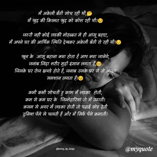 Quote by poetry by ganga - मैं अकेली बैठी सोच रही थी,🤔
मैं खुद की किस्मत खुद को कोश रही थी।😣

जरूरी नहीं कोई लड़की मोहब्बत में ही आंसू बहाए,
मैं अपने घर की आर्थिक स्थिति देखकर अकेली बैठी रो रही थी।😔

खून के  आंसू बहाना क्या होता है आप क्या जानेंगे,
जनाब जिंदा शरीर मुर्दा इंसान लगता हैं,🥺
जिसके घर रोज झगड़े होते है, जनाब उसके घर से तो अच्छा  समशान लगता हैं।😣

कभी कभी सोचती हु काश मैं लड़का  होती,
कम से कम घर के  जिम्मेदारियां तो मैं उठाती।
कसम से अगर मै लड़का होती तो पढ़ाई छोड़ देती
दुनिया पैसे से चलती है और मैं सिर्फ पैसे कमाती।





@poetry_by_Ganga - Made using Quotes Creator App, Post Maker App