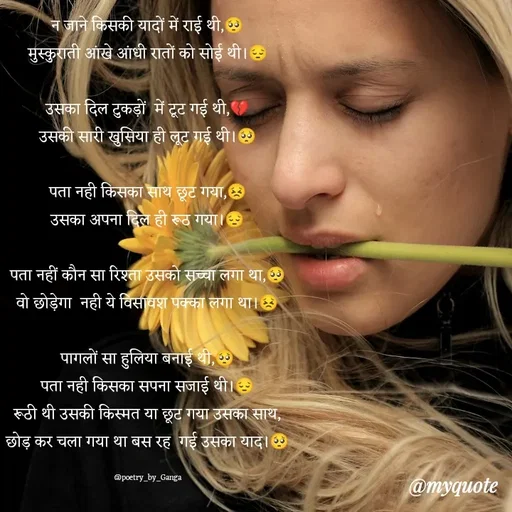 Quote by poetry by ganga - न जाने किसकी यादों में राई थी,🥺
मुस्कुराती आंखे आंधी रातों को सोई थी।😔

उसका दिल टुकड़ों  में टूट गई थी,💔
उसकी सारी खुसिया ही लूट गई थी।🥺

पता नही किसका साथ छूट गया,😣
उसका अपना दिल ही रूठ गया।😔

पता नहीं कौन सा रिश्ता उसको सच्चा लगा था,🥺
वो छोड़ेगा  नही ये विसावश पक्का लगा था।😣

पागलों सा हुलिया बनाई थी,🥺
पता नही किसका सपना सजाई थी।😔
रूठी थी उसकी किस्मत या छूट गया उसका साथ,
छोड़ कर चला गया था बस रह  गई उसका याद।🥺

@poetry_by_Ganga - Made using Quotes Creator App, Post Maker App