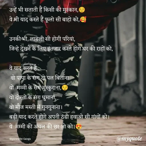 Quote by poetry by ganga - उन्हें भी सताती हैं किसी की मुस्कान,☺️
वे भी याद करते हैं फूलो सी बाहो को,🥰

उनकी भी  लाडली सी होगी परियां,
जिन्हे देखने के लिए इंतजार करते होगे घर की राहों को,

वे याद करते है........
 वो पापा के संग दो पल बिताना 
वो  मम्मी के संग मुस्कुराना,😌
वो दोस्तो के संग घुमाना,
वो मौज मस्ती में गुनगुनाना।
बड़ी याद करते होगे अपनी ठंडी हवाओ सी गांवों को।
वे  मम्मी की अंचल की छा ओ को।😍

@poetry by Ganga  - Made using Quotes Creator App, Post Maker App