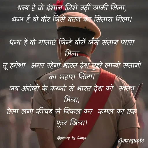 Quote by poetry by ganga - धन्य है वो इंसान जिसे वर्दी खाकी मिला,
धन्य है वो वीर जिसे वतन का सितारा मिला।

धन्य है वो माताएं जिन्हे वीरों जैसे संतान प्यारा मिला
तू हमेशा  अमर रहेगा भारत देश तुझे लाखो संतानों का सहारा मिला।
जब अंग्रेजो के कब्जो से भारत देश को  स्वतंत्र मिला,
ऐसा लगा कीचड़ से निकल कर  कमल का एक फूल खिला।

@poetry_by_Ganga - Made using Quotes Creator App, Post Maker App