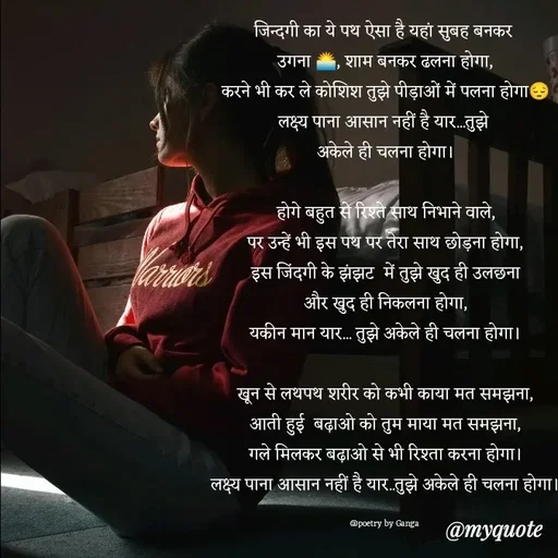 Quote by poetry by ganga - जिन्दगी का ये पथ ऐसा है यहां सुबह बनकर 
उगना 🌅, शाम बनकर ढलना होगा,
करने भी कर ले कोशिश तुझे पीड़ाओं में पलना होगा😔
लक्ष्य पाना आसान नहीं है यार...तुझे 
अकेले ही चलना होगा।

होगे बहुत से रिश्ते साथ निभाने वाले,
पर उन्हें भी इस पथ पर तेरा साथ छोड़ना होगा,
इस जिंदगी के झंझट  में तुझे खुद ही उलछना
और खुद ही निकलना होगा,
यकीन मान यार... तुझे अकेले ही चलना होगा।

खून से लथपथ शरीर को कभी काया मत समझना,
आती हुई  बढ़ाओ को तुम माया मत समझना,
गले मिलकर बढ़ाओ से भी रिश्ता करना होगा।
लक्ष्य पाना आसान नहीं है यार..तुझे अकेले ही चलना होगा।

@poetry by Ganga  - Made using Quotes Creator App, Post Maker App