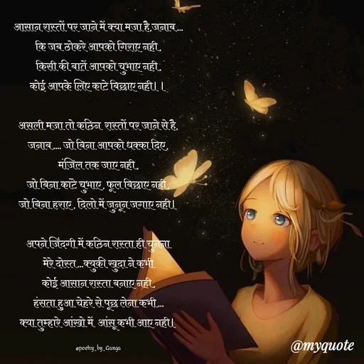 Quote by poetry by ganga - आसान रास्तों पर जाने में क्या मजा है,जनाब...
कि जब ठोकरे आपको गिराए नही,
किसी की बातें आपको चुभाए नही,
कोई आपके लिए काटे बिछाए नही।।

असली मजा तो कठिन  रास्तों पर जाने से है,
जनाब.... जो बिना आपको धक्का दिए,
मंजिल तक जाए नही,
जो बिना कांटे चुभाए, फूल बिछाए नही,
जो बिना हराए , दिलो में जुनून जगाए नही।

अपने जिंदगी में कठिन रास्ता ही चुनना
मेरे दोस्त...क्युकी खुदा ने कभी
कोई आसान रास्ता बनाए नही,
हंसता हुआ चेहरे से पूछ लेना कभी...
क्या तुम्हारे आंखो में  आंसू कभी आए नही।

@poetry_by_Ganga - Made using Quotes Creator App, Post Maker App