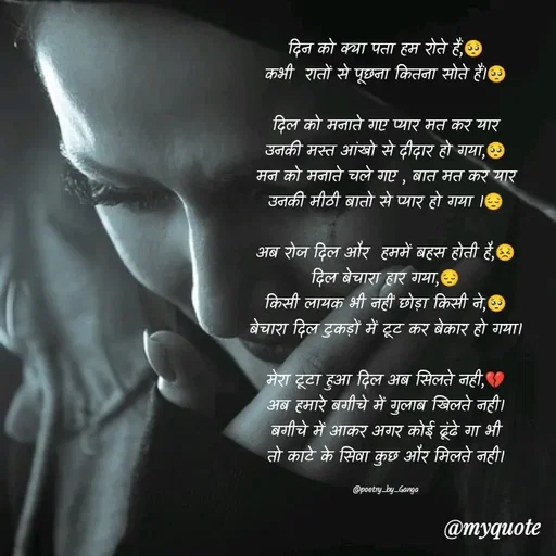 Quote by poetry by ganga - दिन को क्या पता हम रोते हैं,🥺
कभी  रातों से पूछना कितना सोते हैं।🥺

दिल को मनाते गए प्यार मत कर यार
उनकी मस्त आंखो से दीदार हो गया,🥺
मन को मनाते चले गए , बात मत कर यार
उनकी मीठी बातो से प्यार हो गया ।😔

अब रोज दिल और  हममें बहस होती है,😣
दिल बेचारा हार गया,😔
किसी लायक भी नहीं छोड़ा किसी ने,🥺
बेचारा दिल टुकड़ों में टूट कर बेकार हो गया।

मेरा टूटा हुआ दिल अब सिलते नही,💔
अब हमारे बगीचे में गुलाब खिलते नही।
बगीचे में आकर अगर कोई ढूंढे गा भी
तो काटे के सिवा कुछ और मिलते नही।

@poetry_by_Ganga - Made using Quotes Creator App, Post Maker App
