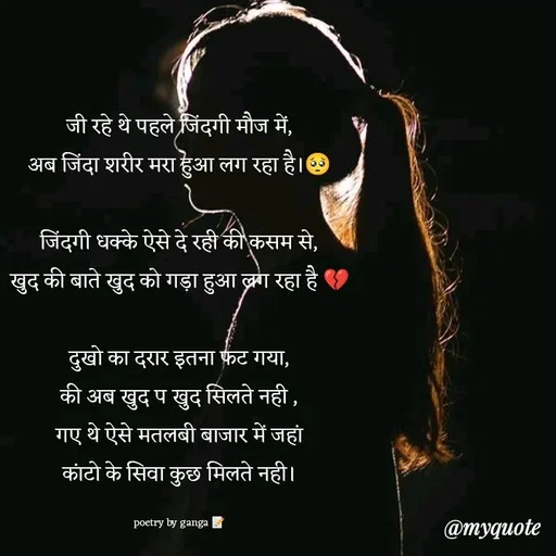 Quote by poetry by ganga - जी रहे थे पहले जिंदगी मौज में,
अब जिंदा शरीर मरा हुआ लग रहा है।🥺

जिंदगी धक्के ऐसे दे रही की कसम से,
खुद की बाते खुद को गड़ा हुआ लग रहा है 💔

दुखो का दरार इतना फट गया,
की अब खुद प खुद सिलते नही ,
गए थे ऐसे मतलबी बाजार में जहां
कांटो के सिवा कुछ मिलते नही।

poetry by ganga 📝 - Made using Quotes Creator App, Post Maker App
