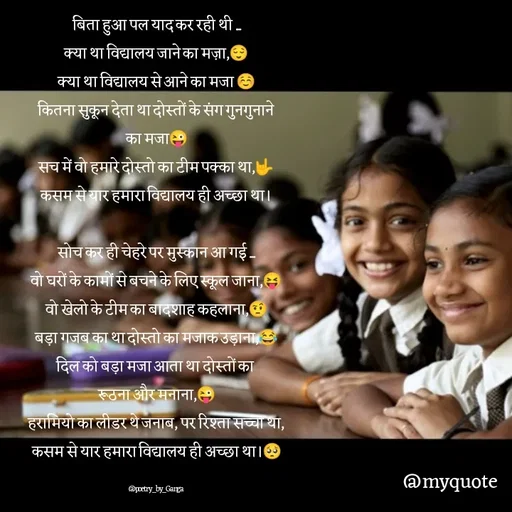 Quote by poetry by ganga - बिता हुआ पल याद कर रही थी ....
क्या था विद्यालय जाने का मज़ा,😌
क्या था विद्यालय से आने का मजा ☺️
कितना सुकून देता था दोस्तों के संग गुनगुनाने
का मजा😜
सच में वो हमारे दोस्तो का टीम पक्का था,🤟
कसम से यार हमारा विद्यालय ही अच्छा था।

सोच कर ही चेहरे पर मुस्कान आ गई ....
वो घरों के कामों से बचने के लिए स्कूल जाना,😝
वो खेलो के टीम का बादशाह कहलाना,🤨
बड़ा गजब का था दोस्तो का मजाक उड़ाना,😂
दिल को बड़ा मजा आता था दोस्तों का 
रूठना और मनाना,😜
हरामियो का लीडर थे जनाब, पर रिश्ता सच्चा था,
कसम से यार हमारा विद्यालय ही अच्छा था।🥺

@poetry_by_Ganga - Made using Quotes Creator App, Post Maker App